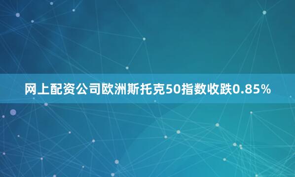 网上配资公司欧洲斯托克50指数收跌0.85%
