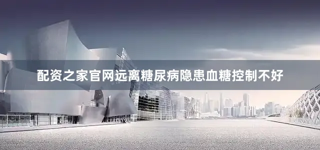 配资之家官网远离糖尿病隐患血糖控制不好