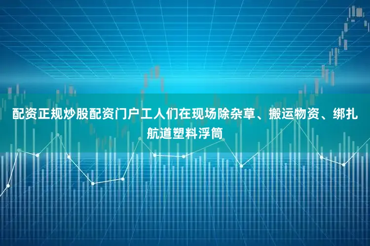 配资正规炒股配资门户工人们在现场除杂草、搬运物资、绑扎航道塑料浮筒