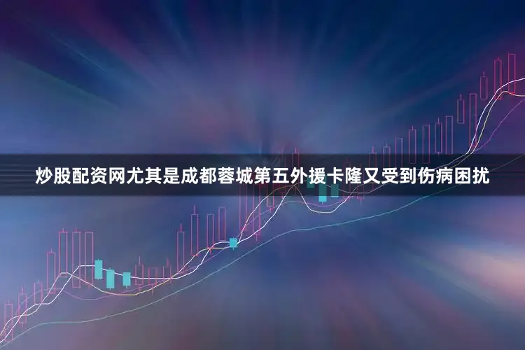 炒股配资网尤其是成都蓉城第五外援卡隆又受到伤病困扰