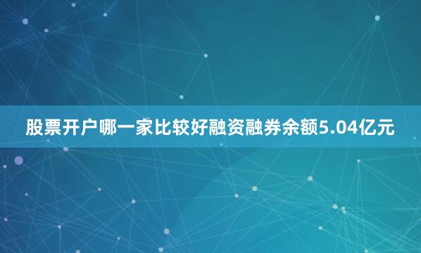 股票开户哪一家比较好融资融券余额5.04亿元