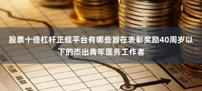 股票十倍杠杆正规平台有哪些旨在表彰奖励40周岁以下的杰出青年医务工作者