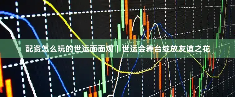 配资怎么玩的世运面面观｜世运会舞台绽放友谊之花